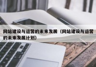 网站建设与运营的未来发展（网站建设与运营的未来发展计划）