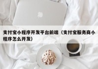 支付宝小程序开发平台前端（支付宝服务商小程序怎么开发）