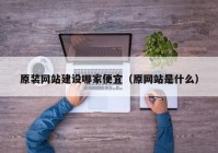 原装网站建设哪家便宜（原网站是什么）